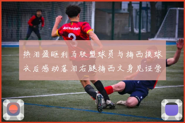 热泪盈眶利马联盟球员与梅西换球衣后感动落泪右腿梅西文身见证崇拜之情