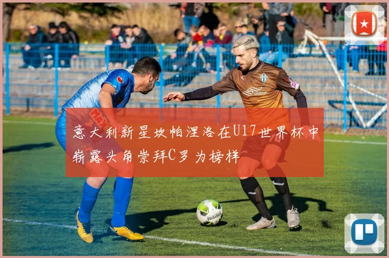意大利新星坎帕涅洛在U17世界杯中崭露头角崇拜C罗为榜样