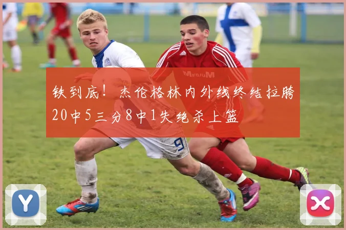 铁到底！杰伦格林内外线终结拉胯20中5三分8中1失绝杀上篮