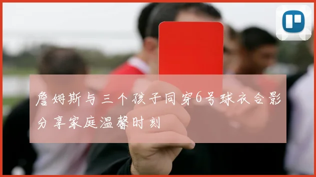 詹姆斯与三个孩子同穿6号球衣合影分享家庭温馨时刻