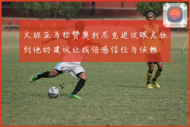 文班亚马称赞奥利尼克进攻眼光独到他的建议让我倍感信任与依赖