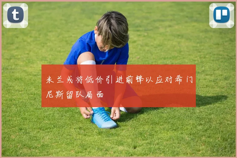 米兰或将低价引进前锋以应对希门尼斯留队局面