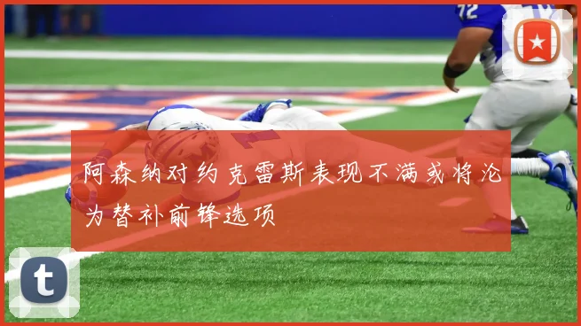 阿森纳对约克雷斯表现不满或将沦为替补前锋选项