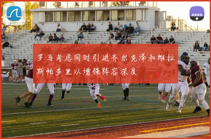 罗马考虑同时引进齐尔克泽和维拉斯帕多里以增强阵容深度