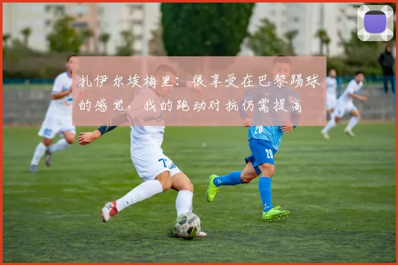 扎伊尔埃梅里：很享受在巴黎踢球的感觉，我的跑动对抗仍需提高