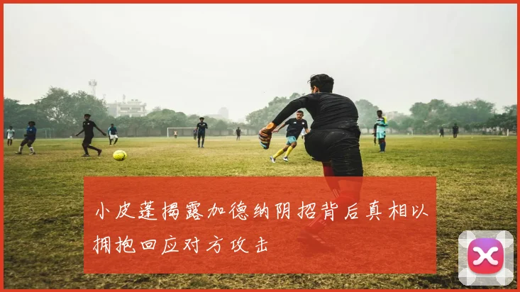 小皮蓬揭露加德纳阴招背后真相以拥抱回应对方攻击