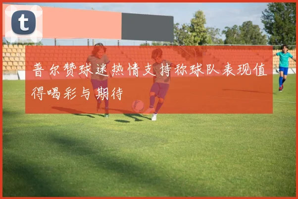普尔赞球迷热情支持称球队表现值得喝彩与期待