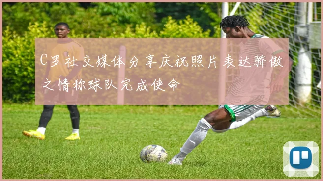 C罗社交媒体分享庆祝照片表达骄傲之情称球队完成使命