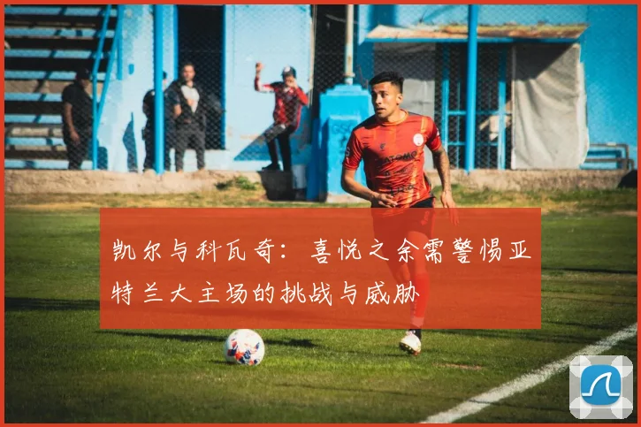 凯尔与科瓦奇：喜悦之余需警惕亚特兰大主场的挑战与威胁