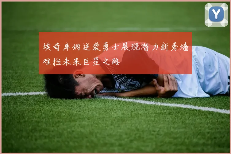 埃奇库姆逆袭勇士展现潜力新秀墙难挡未来巨星之路