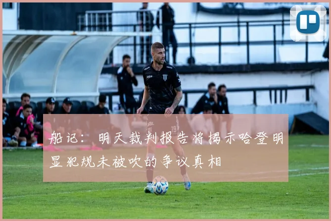 船记：明天裁判报告将揭示哈登明显犯规未被吹的争议真相