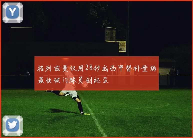 格列兹曼仅用28秒成西甲替补登场最快破门球员创纪录