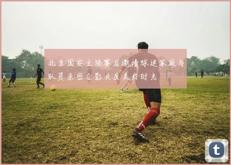 北京国安主场赛后邀请球迷家庭与队员亲密合影共度美好时光