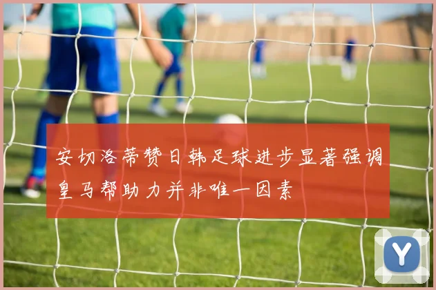 安切洛蒂赞日韩足球进步显著强调皇马帮助力并非唯一因素