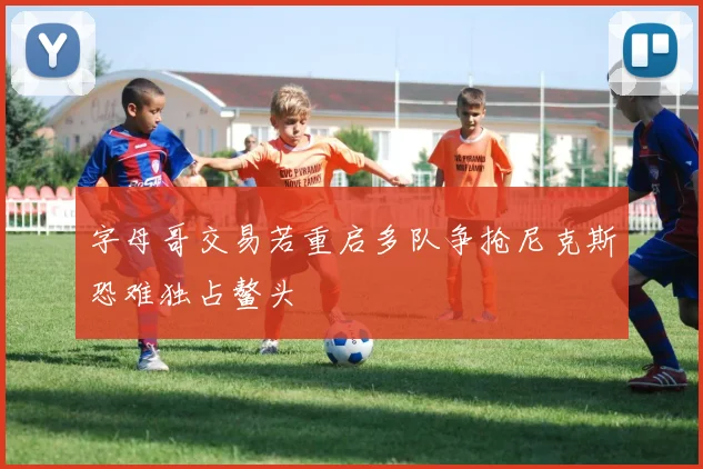 字母哥交易若重启多队争抢尼克斯恐难独占鳌头