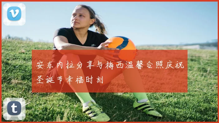 安东内拉分享与梅西温馨合照庆祝圣诞节幸福时刻