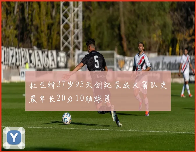 杜兰特37岁95天创纪录成火箭队史最年长20分10助球员