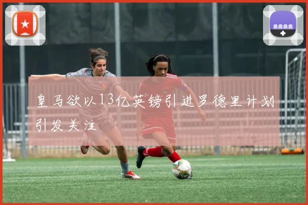 皇马欲以13亿英镑引进罗德里计划引发关注