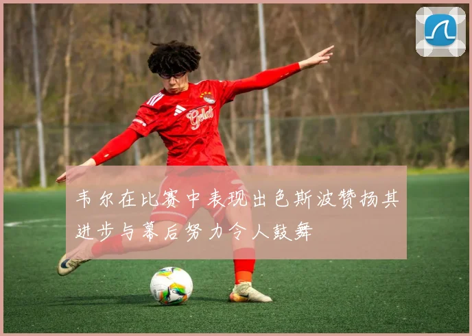 韦尔在比赛中表现出色斯波赞扬其进步与幕后努力令人鼓舞
