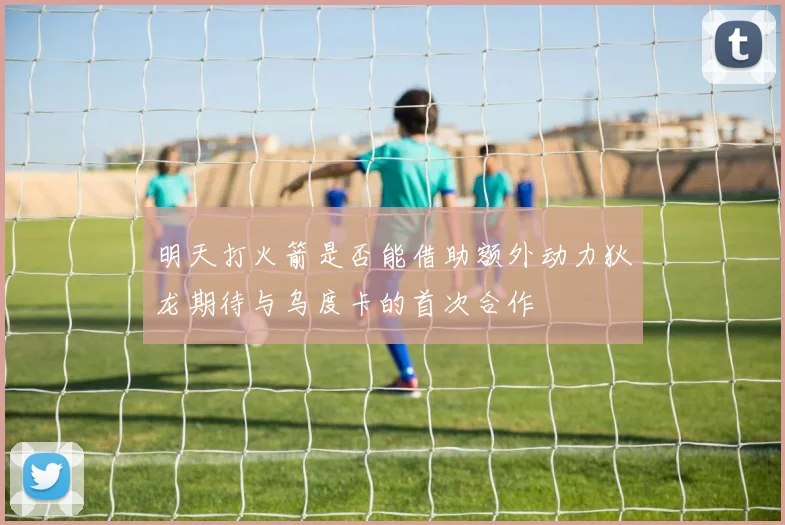 明天打火箭是否能借助额外动力狄龙期待与乌度卡的首次合作