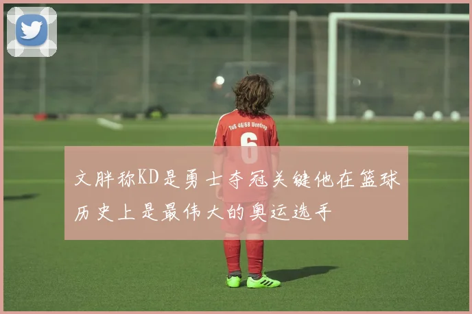 文胖称KD是勇士夺冠关键他在篮球历史上是最伟大的奥运选手