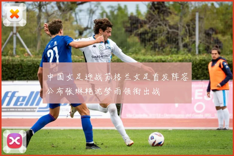 中国女足迎战苏格兰女足首发阵容公布张琳艳沈梦雨领衔出战