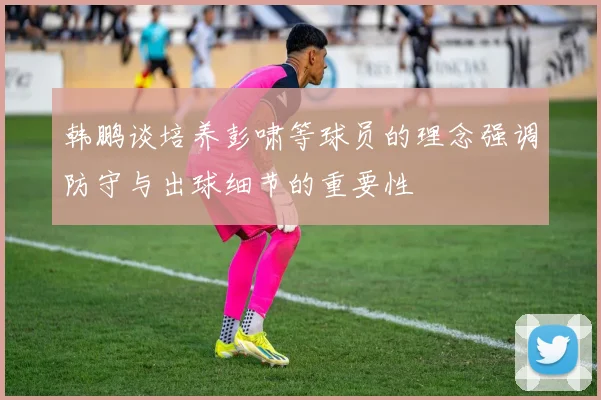 韩鹏谈培养彭啸等球员的理念强调防守与出球细节的重要性