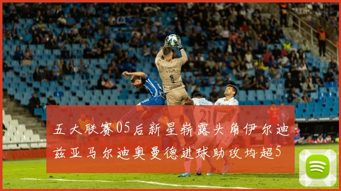 五大联赛05后新星崭露头角伊尔迪兹亚马尔迪奥曼德进球助攻均超5