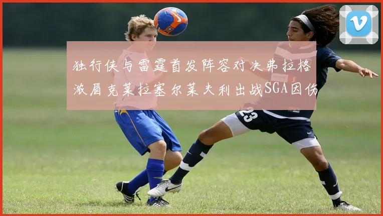 独行侠与雷霆首发阵容对决弗拉格浓眉克莱拉塞尔莱夫利出战SGA因伤缺席