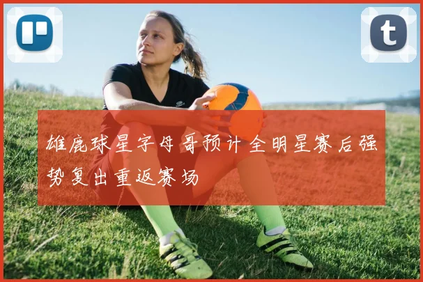 雄鹿球星字母哥预计全明星赛后强势复出重返赛场