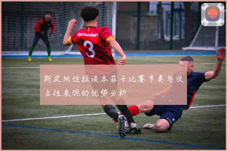 斯皮纳佐拉谈本菲卡比赛节奏与攻击性表现的优势分析
