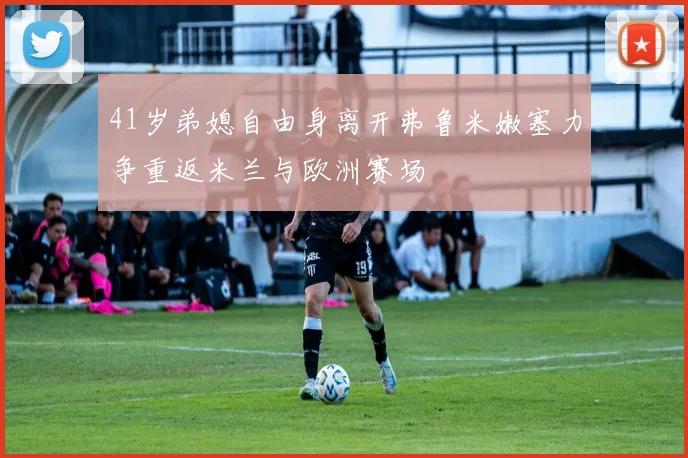 41岁弟媳自由身离开弗鲁米嫩塞力争重返米兰与欧洲赛场