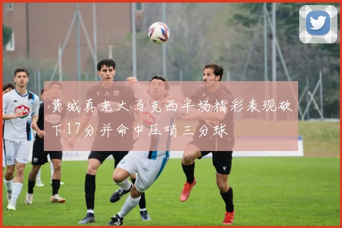 费城真老大马克西半场精彩表现砍下17分并命中压哨三分球