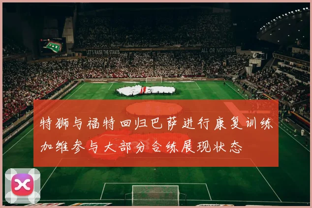 特狮与福特回归巴萨进行康复训练加维参与大部分合练展现状态