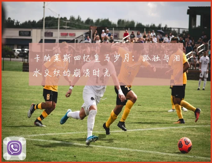 卡纳莱斯回忆皇马岁月：孤独与泪水交织的崩溃时光
